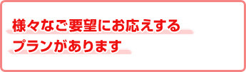 様々なご要望にお応えするプランがあります