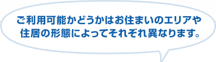 ご利用可能かどうかはお住いのエリアや住居の形態によってそれぞれ異なります。