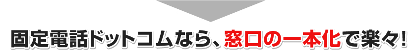 固定電話ドットコムなら、窓口の一本化で楽々！