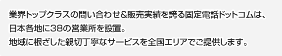 業界トップクラスの問い合わせ&amp;販売実績を誇る固定電話ドットコムは、日本各地に38の営業所を設置。地域に根ざした親切丁寧なサービスを全国エリアでご提供します。